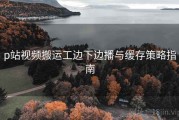 p站视频搬运工边下边播与缓存策略指南