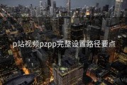 p站视频pzpp完整设置路径要点