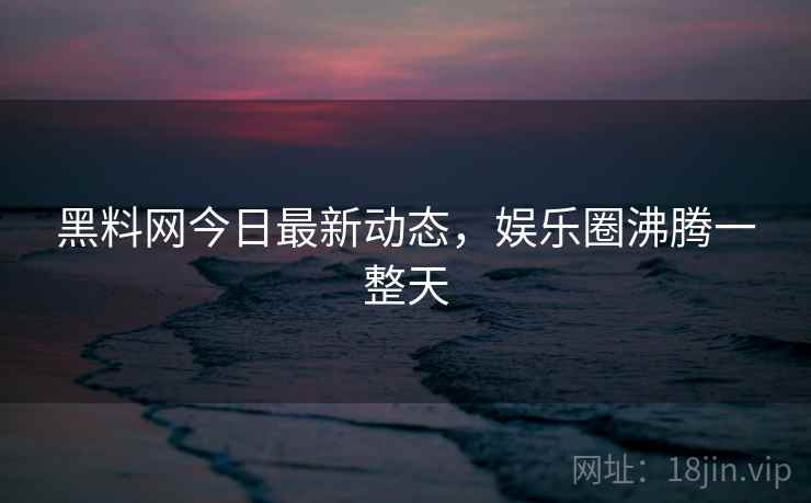 黑料网今日最新动态，娱乐圈沸腾一整天