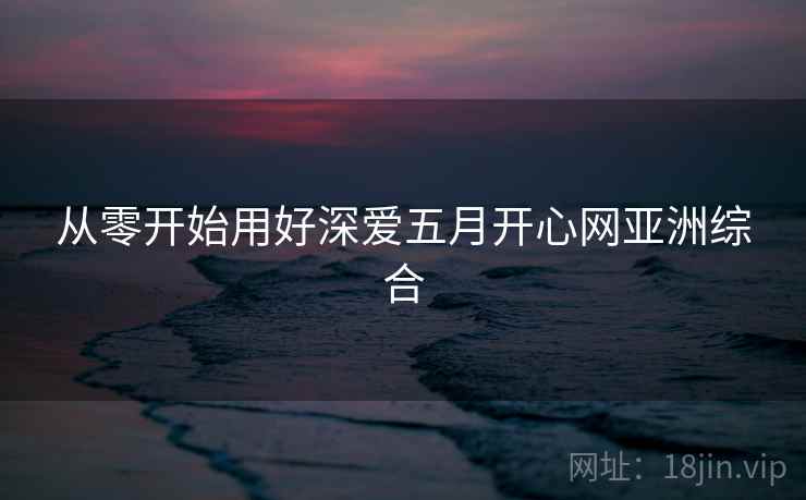 从零开始用好深爱五月开心网亚洲综合