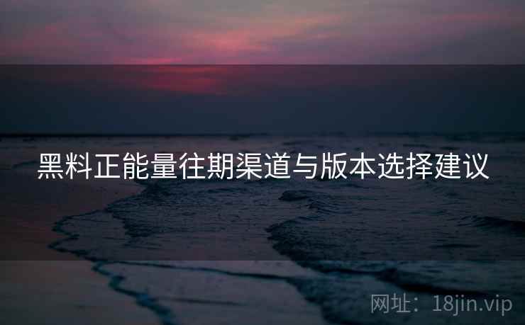 黑料正能量往期渠道与版本选择建议