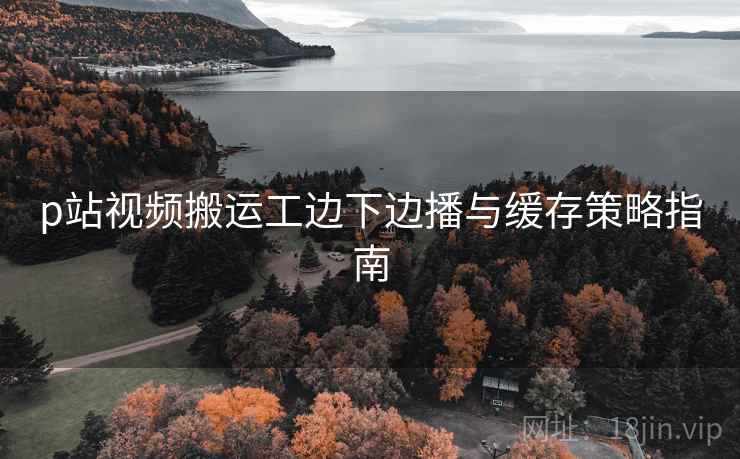 p站视频搬运工边下边播与缓存策略指南