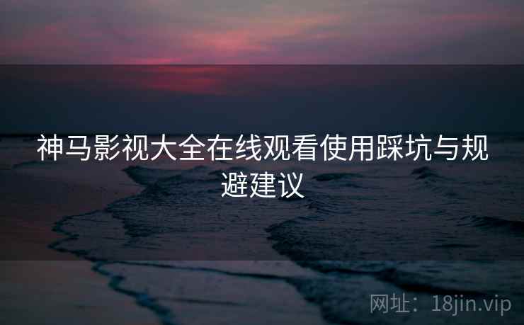 神马影视大全在线观看使用踩坑与规避建议