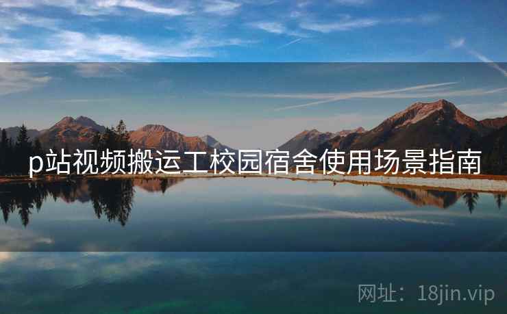 p站视频搬运工校园宿舍使用场景指南