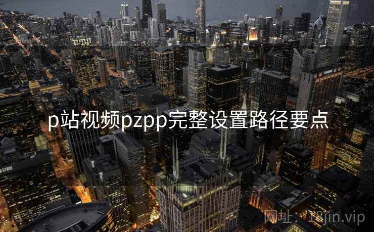 p站视频pzpp完整设置路径要点 p站视频pzpp完整设置路径要点